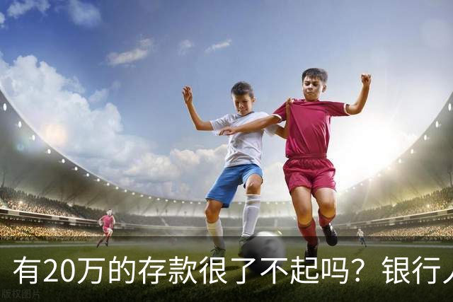 有20万的存款很了不起吗？银行人表示：存款20万，确实很了不起